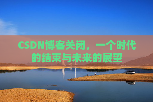 CSDN博客关闭,一个时代的结束与未来的展望 CSDN博客关闭,一个时代的结束与未来的展望